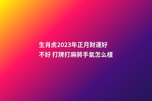 生肖虎2023年正月財運好不好 打牌打麻將手氣怎么樣